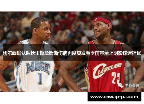 切尔西确认队长里斯詹姆斯伤病再度复发赛季前景蒙上阴影球迷担忧 切尔西确认队长里斯詹姆斯伤病再度复发赛季前景蒙上阴影球迷担忧