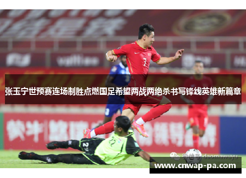 张玉宁世预赛连场制胜点燃国足希望两战两绝杀书写锋线英雄新篇章 张玉宁世预赛连场制胜点燃国足希望两战两绝杀书写锋线英雄新篇章