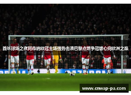 酋长球场之夜阿森纳欧冠主场强势击溃巴黎点燃争冠雄心向欧洲之巅