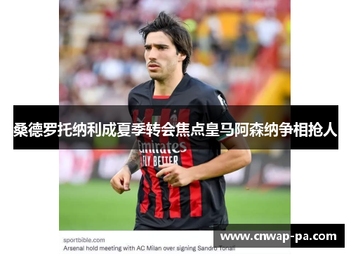 桑德罗托纳利成夏季转会焦点皇马阿森纳争相抢人