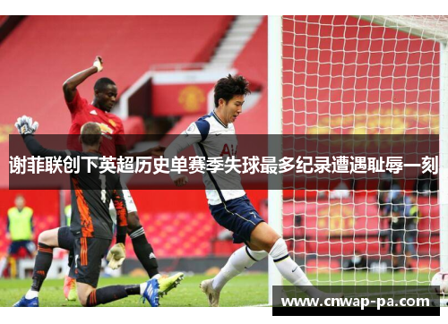 谢菲联创下英超历史单赛季失球最多纪录遭遇耻辱一刻